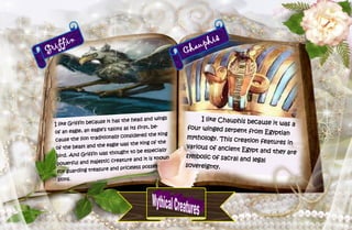 21
Griffin
I like Griffin because it has the head and wings
of an eagle, an eagle’s talons as its first, be-
cause the lion traditionally considered the king
of the beast and the eagle was the king of the
bird. And Griffin was thought to be especially
powerful and majestic creature and it is known
for guarding treasure and priceless posses-
sions.
Chauphis
I like Chauphis because it was a
four winged serpent from Egyptian
mythology. This creation features in
various of ancient Egypt and they are
symbolic of sacral and legal
sovereignty.
 