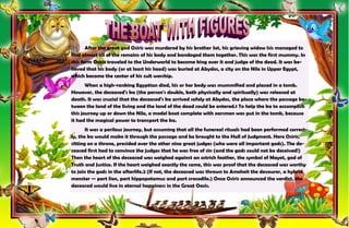 22
After the great god Osiris was murdered by his brother Set, his grieving widow Isis managed to
find almost all of the remains of his body and bandaged them together. This was the first mummy. In
this form Osiris traveled to the Underworld to become king over it and judge of the dead. It was be-
lieved that his body (or at least his head) was buried at Abydos, a city on the Nile in Upper Egypt,
which became the center of his cult worship.
When a high-ranking Egyptian died, his or her body was mummified and placed in a tomb.
However, the deceased's ka (the person's double, both physically and spiritually) was released at
death. It was crucial that the deceased's ka arrived safely at Abydos, the place where the passage be-
tween the land of the living and the land of the dead could be entered.1 To help the ka to accomplish
this journey up or down the Nile, a model boat complete with oarsmen was put in the tomb, because
it had the magical power to transport the ka.
It was a perilous journey, but assuming that all the funereal rituals had been performed correct-
ly, the ka would make it through the passage and be brought to the Hall of Judgment. Here Osiris,
sitting on a throne, presided over the other nine great judges (who were all important gods). The de-
ceased first had to convince the judges that he was free of sin (and the gods could not be deceived!)
Then the heart of the deceased was weighed against an ostrich feather, the symbol of Mayet, god of
Truth and Justice. If the heart weighed exactly the same, this was proof that the deceased was worthy
to join the gods in the afterlife.2 (If not, the deceased was thrown to Ameheit the devourer, a hybrid
monster — part lion, part hippopotamus and part crocodile.) Once Osiris announced the verdict, the
deceased would live in eternal happiness in the Great Oasis.
 