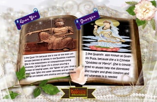 24
Quan Yin
I like Quan Yin because she is one of the most uni-
versally beloved of deities in the Buddhist tradition.
She is the embodiment of compassionate loving
kindness. Often Quan Yin is shown pouring a
stream of healing water, the "Water of Life," from a
small vase. With this water devotees and all living
things are blessed with physical and spiritual peace.
Guanyin
I like Guanyin also known as Guan-
yin Pusa, because she a is Chinese
“Goddess of Mercy”. She is consid-
ered to always help the distressed
and hungry and gives comfort and
aid wherever it is needed
 