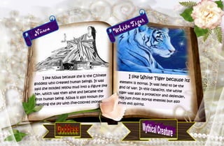 25
Nüwa
I like Nüwa because she is the Chinese
goddess who created human beings. It was
said she molded yellow mud into a figure like
her, which was then alive and became the
first human being. Nüwa is also known for
mending the sky with five-colored stones.
White Tiger
I like White Tiger because itselement is mortal. It was held to be thegod of war. In this capacity, the whitetiger was also a protector and defender,not just from mortal enemies but alsofrom evil spirits.
 