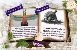 26
Vermillion Bird
I like Vermillion bird because it has
been considered to be identical to the phoe-
nix. The Phoenix is traditionally associated
with fire and this is also the case with the
vermillion bird as a mythological creature.
The Phoenix is considered as a symbol good
Black Tortoise
I like Black Tortoise be-
cause its element is water, and
this mythological creature is com-
monly associated with longevity.
 