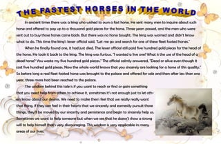 27
In ancient times there was a king who wished to own a fast horse. He sent many men to inquire about such
horse and offered to pay up to a thousand gold pieces for the horse. Three years passed, and the men who were
sent out to buy those horses came back. But there was no horse bought. The king was worried and didn't know
what to do. This time the king's lesser official said, "Let me go and search for one of these fleet footed horses."
When he finally found one, it had just died. The lesser official still paid five hundred gold pieces for the head of
the horse. He took it back to the king. The king was furious. "I wanted a live one! What is the use of the head of a
dead horse? You waste my five hundred gold pieces." The official calmly answered, "Dead or alive even though it
cost five hundred gold pieces. Now the whole world knows that you sincerely are looking for a horse of this quality."
So before long a real fleet footed horse was brought to the palace and offered for sale and then after less than one
year, three more had been reached to the palace.
The wisdom behind this tale is if you want to reach or find or gain something
that you need help from others to achieve it, sometimes it's not enough just to let oth-
ers know about our desires. We need to make them feel that we really really want
that thing, if they can feel in their hearts that we sincerely and earnestly pursuit those
things, they'll be moved by our sincerity and persistence and begin to sincerely help us.
Sometimes we want to help someone but when we see that he doesn't show a strong
will to help himself that's very discouraging. This wisdom is very applicable in many
areas of our lives.
 