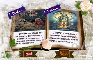 29
Brahma
I like Brahma because he is
the Hindu God (Deva) of creation.
He is not to be confused with the su-
preme cosmic spirit in Hindu Velanda phi-
losophy known as Brahman.
Vishnu
I like Vishnu because she isthe maintainer, preserver and ismost famously identified with hisavatar or incarnation of god.
 