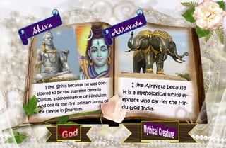 30
Shiva
I like Shiva because he was con-
sidered to be the supreme deity in
Slavism, a denomination of Hinduism.
And one of the fire primary forms of
the Devine in Smartism.
Airavata
I like Airavata because
it is a mythological white el-
ephant who carries the Hin-
du God India.
 