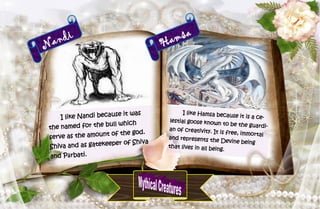 31
Nandi
I like Nandi because it was
the named for the bull which
serve as the amount of the god.
Shiva and as gatekeeper of Shiva
and Pārbati.
Hamsa
I like Hamsa because it is a ce-
lestial goose known to be the guardi-
an of creativity. It is free, immortal
and represents the Devine being
that lives in all being.
 