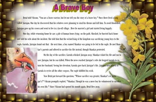 32
Betal told Vikram, "You are a brave warrior, but let me tell you the story of a brave boy." Once there lived a king
called Jairajan. One day he discovered that his relatives were planning to steal his throne and kill him. To avoid bloodshed,
Jairajan gave up his crown and went to live in a far-off village . Here he married a girl and started living happily.
One day, while returning home he saw a pile of human bones lying on the path. Shocked, he hurried back home
and told his wife about the incident. She told him that the wicked king of the kingdom was sacrificing young boys to the
eagle, Garuda. Jairajan found out that the next time, a boy named Shankar was going to be fed to the eagle. He met Shan-
kar's parents and offered to sacrifice his life instead, though Shankar protested.
On the day of the sacrifice, Garuda whisked Jairajan away. Shankar risked his life and ran to
save Jairajan, but he was killed. When the news reached Jairajan's wife she begged Garuda to re-
turn her husband. Seeing her devotion, Garuda gave back Jairajan's life. Jairajan now prayed to
Garuda to revive all the other corpses. The eagle fulfilled his wish.
Now Betal put forward the question, "Whose sacrifice was greater, Shankar's or Jaira-
jan's?" Vikram promptly replied, "Shankar. Though he was a mere boy he volunteered to sacrifice
his own life." Since Vikram had opened his mouth again, Betal flew away.
 