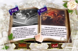 34
Frigg
Frigg (or Frigga) she is
a goddess in Norse mythology. She is Odin's
wife. I like her because she is the goddess
of marriage, motherhood, managing the
household, and keeper of the domestic arts.
She has the power of prophecy, but she does
not tell what she knows.
Thor
I like Thor because he was one of themost powerful Norse gods. He was wellknown for his fights with the race of giants.He was said to protect Asgard (the home ofthe gods) and Midgard (the home of man).
 