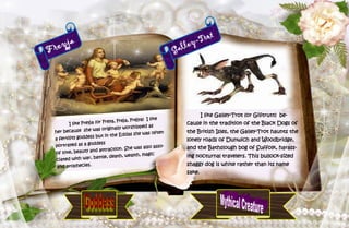 35
Freyja
I like Freyja (or Freya, Freja, Frejya) I like
her because she was originally worshipped as
a fertility goddess but in the Eddas she was often
portrayed as a goddess
of love, beauty and attraction. She was also asso-
ciated with war, battle, death, wealth, magic
and prophecies.
Galley-Trot
I like Galley-Trot (or Gilitrutt) be-
cause in the tradition of the Black Dogs of
the British Isles, the Galley-Trot haunts the
lonely roads of Dunwich and Woodbridge,
and the Bathslough bog of Suffolk, harass-
ing nocturnal travelers. This bullock-sized
shaggy dog is white rather than its name
sake.
 