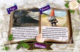 36
Bogie
I like bogie because it is a fake creature
used to explain many everyday grievances of
mankind. It causes minor mischief but generally
does not pose a danger or a threat. It is part of
a collection of 'bugbear' type spirits, which also
include bogles and boggarts. Thought to have
been descended from the idea of bog spirits.
Gnomes
I like Gnomes because they are the
guardians of animal kind and are known forfreeing wildlife from man's traps and for
operating on farm animals whose owners
have neglected them or who are simply toopoor to afford a veterinarian.
 