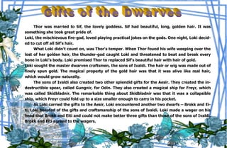37
Thor was married to Sif, the lovely goddess. Sif had beautiful, long, golden hair. It was
something she took great pride of.
Loki, the mischievous fire-god, loved playing practical jokes on the gods. One night, Loki decid-
ed to cut off all Sif's hair.
What Loki didn't count on, was Thor's temper. When Thor found his wife weeping over the
lost of her golden hair, the thunder-god caught Loki and threatened to beat and break every
bone in Loki's body. Loki promised Thor to replaced Sif's beautiful hair with hair of gold.
Loki sought the master dwarven craftsmen, the sons of Ivaldi. The hair or wig was made out of
finely spun gold. The magical property of the gold hair was that it was alive like real hair,
which would grow naturally.
The sons of Ivaldi also created two other splendid gifts for the Aesir. They created the in-
destructible spear, called Gungnir, for Odin. They also created a magical ship for Freyr, which
was called Skidbladnir. The remarkable thing about Skidbladnir was that it was a collapsible
ship, which Freyr could fold up to a size smaller enough to carry in his pocket.
As Loki carried the gifts to the Aesir, Loki encountered another two dwarfs – Brokk and Ei-
ti. Loki boasted of the gifts and craftsmanship of the sons of Ivaldi. Loki made a wager on his
head that Brokk and Eiti and could not make better three gifts than those of the sons of Ivaldi.
Brokk and Eiti agreed to the wagers.
 