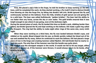 38
First, Eiti placed a pig's hide in the forge, he told his brother to keep working on the bel-
lows, until he completed the work. As they started working, a fly (Loki?) tried to distract Brokk
from blowing air into the forge fire, by biting into Brokk's left arm. Brokk ignored the fly and
continuously worked on the bellows. From the hide, bristles of gold sprout out and giving life
to a wild boar. The boar was called Gullinbursti, "golden bristles". The boar had the ability to
run faster than any horse, across the sky or over water. The gold bristle ensured that it was
bright enough to see where it was going, even at the darkness night.
During the second piece of work, the fly landed this time on Brokk's neck, nibbling harder than
before, but Brokk ignored the fly and kept working on the bellows. Eiti made a gold ring called
the Draupnir. The ring had the ability to make eight other rings of the same size, every ninth
night.
When they were working on a third item, the fly now landed between Brokk's eyes, and
nibbled on his eyelid. Blood dripped into his eye, so Brokk quickly rubbed the blood out of his
eye and swatted the fly away, before he continued to work the bellows. Eiti had placed a large
piece of iron in the forge and creating hammer called Mjollnir. Eiti told Brokk that he nearly ru-
ined this work. The only flaw of the hammer was that the handle was quite short.
The Mjollnir was the strongest weapon in the world. It would not fail to hit any target, either
struck at or thrown at. If the hammer were thrown, it would always return to its hands, after
striking its target.
 
