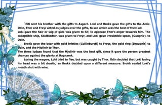 39
`Eiti sent his brother with the gifts to Asgard. Loki and Brokk gave the gifts to the Aesir.
Odin, Thor and Freyr acted as judges over the gifts, to see which was the best of them all.
Loki gave the hair or wig of gold was given to Sif, to appease Thor's anger towards him. The
collapsible ship, Skidbladnir, was given to Freyr, and Loki gave irresistible spear, (Gungnir), to
Odin.
Brokk gave the boar with gold bristles (Gullinbursti) to Freyr, the gold ring (Draupnir) to
Odin, and the Mjollnir to Thor.
The three judges found that the Mjollnir was the best gift, since it gave the person greatest
chances against the giants at Ragnarok.
Losing the wagers, Loki tried to flee, but was caught by Thor. Odin decided that Loki losing
his head was a bit drastic, so Brokk decided upon a different measure. Brokk sealed Loki's
mouth shut with wire.
 