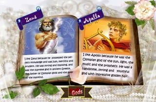 4
Zeus
I like Zeus because he possessed the per-
fect knowledge and was just, merciful and
prudent. He was strong and imposing, and
was the supreme god in ancient Greece,
the father of Olympian gods and the ruler
of the mankind.
Apollo
I like Apollo because he was theOlympian god of the sun, light, themusic and the prophecy. He was ahandsome, strong and youthfulgod with impressive golden hair.
 