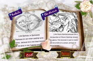 41
Bathala
I like Bathala, or Bathalang
Maykapal (or any other spelling varia-
tions), because he is the head honcho
of the gods in the Tagalog myths.
The Marias
I like Maria Makiling because she is
the guardian of Mount Makiling, located
in Laguna. The mountain is said to resem-
ble the profile of a woman, perhaps of
Maria herself.
 