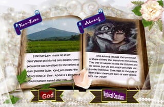 42
Kan-Laon
I like Kan-Laon (name of an an-
cient Visayan god during pre-Hispanic times)
because he was worshiped by the natives as
their Supreme Ruler. Kan-Laon means "He
Who Is King Of Time". Above is a picture of
Mount Kanlaon named after him.
Aswang
I like Aswang because they are knownas shape-shifters that transform into animals.They prey on weaker victims like children andold people, but will also attack any single un-guarded individual. They feast on the guts orinner organs (heart and liver) of their victims.Isn’t that crawly?
 