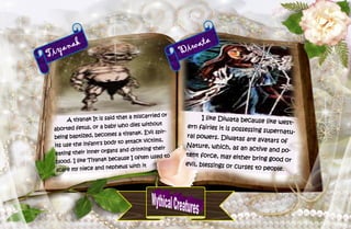 43
Tiyanak
A tiyanak It is said that a miscarried or
aborted fetus, or a baby who dies without
being baptized, becomes a tiyanak. Evil spir-
its use the infant's body to attack victims,
eating their inner organs and drinking their
blood. I like Tiyanak because I often used to
scare my niece and nephews with it
Diwata
I like Diwata because like west-
ern fairies it is possessing supernatu-
ral powers. Diwatas are avatars of
Nature, which, as an active and po-
tent force, may either bring good or
evil, blessings or curses to people.
 