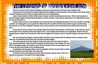 44
There once lived on the island of Negros a princess named Anina who lived a very sheltered life.
One day, Anina overheard her father talking to the kingdom's chief priestess. The priestess was frantic about
a report that they could not find a single maiden who was unblemished.
Later, Anina asked her father what it was all about, and the king finally broke down. There had long been a
seven-headed dragon threatening the kingdom, and the monster could only be appeased if an unblemished maid-
en was sacrificed to it.
In fear, all the women in the kingdom had cut themselves to disqualify themselves from the sacrifice. Parents
cut their own baby girls so as to spare the infants from the sacrifice. But the king and the queen couldn't bring
themselves to mar their daughter's beauty, and so Anina was the only remaining unscarred female in the king-
dom.
Anina did not weep. Instead, she willingly offered herself for the sacrifice. Fortuitously, on the day she was to
be brought to the mountain where the dragon lived, a man calling himself Khan Laon appeared. (Khan in his lan-
guage meant a noble lord.) He said he came from a kingdom far away in order to slay the dragon and spare Anina's
life.
No one believed the dragon could be killed, but Khan Laon insisted that his ability to talk to animals would
help him. He asked the help of the ants, the bees and the eagles.
The ants swarmed over the dragon's body and crept under its scales to bite its
soft, unprotected flesh, while the bees stung the fourteen eyes of the dragon till it was
blind. The largest eagle carried Khan Laon to the mountain where he was able to easi-
ly chop off the seven heads of the writhing beast.
In gratitude, the king gave Khan Laon his daughter Anina to be his bride, and the
people named the mountain after the noble lord.
And that is how, according to the story, Mount Kanlaon got its name. That it is a
volcano is because of the spirt of the dead dragon.
 