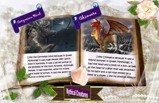 6
Ceryneian Hind
I like the Ceryneian Hind because in Greek
Mythology it was huge female deer which
lived in Kerynela, it was a sacred animal to
the goddess of the hunt Artemis. Although
female, it had male-like, while it’s troves
were made of brown, it had the ability to
outrun a flying arrow.
Chimaera
I like Chimaera because it was ahybrid monster in Greek Mythology, ithad the head and a body of a lion, as wellas the head of a goat that was attachedto its back and a tail that ended on ahead of a snake. I like its physical feature
 