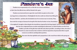 7
Pandora was not genuinely evil, no. But she was curious and defiant,
or that's how the official story told by Hesiod in his goes:
Pandora was instructed not to open the vessel which was given to her as her
marriage dowry to Epimetheus (=Hindsighted); but she could not refrain from lifting the
lid, just a little bit - and then all evils dashed out of it to torture man in eternity. Thus,
Zeus took his revenge on humans for the gift of fire that her brother-in-law, Prometheus
(=Foresighted), brought to them despite the interdiction imposed by the king of gods. Various scholars claimed
that the story originated from an earlier mythological substratum, in which Pandora was the Great
Goddess, provider of the gifts that made life and culture possible. According to them, the tale of
Hesiod was a later invention that worked in with the imposition of patriarchal ethics to push
women to an inferior and dependent position.
One more clue that upholds such a proposition is the vessel from which evils sprang out.
 