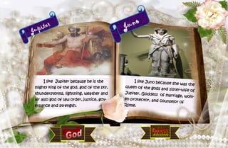 9
Jupiter
I like Jupiter because he is the
mighty king of the god, god of the sky,
thunderstorms, lightning, weather and
air also god of law order, justice, gov-
ernance and strength.
Juno
I like Juno because she was the
queen of the gods and sister-wife of
Jupiter. Goddess of marriage, wom-
en protector, and counselor of
Rome.
 