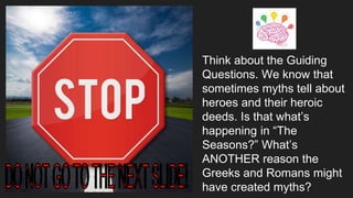 Think about the Guiding
Questions. We know that
sometimes myths tell about
heroes and their heroic
deeds. Is that what’s
happening in “The
Seasons?” What’s
ANOTHER reason the
Greeks and Romans might
have created myths?
 