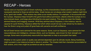 RECAP - Heroes
Heroes were an important part of Greek mythology, but the characteristics Greeks admired in a hero are not
necessarily identical to those we admire today. Greek heroes are not always what modern readers might think
of as "good role models." Their actions may strike us as morally dubious. For example, in his encounter with
the Cyclops, Odysseus helps himself to the giant's food without permission, attacks while the Cyclops is in a
wine-induced stupor, and brags about blinding the one-eyed creature. This does not mean the Greeks
admired thievery and bragging, however. What they admired about Odysseus, in this instance, was his
capacity for quick thinking. Odysseus defied that which others would not (as is also shown by his desire to
hear the Sirens' song) and pulled off great feats with panache and self-confidence.
Not all Greek heroes were admired for the same reasons. Some, such as Odysseus, were admired for their
resourcefulness and intelligence, whereas others, such as Herakles, were known for their strength and
courage. Some were not particularly resourceful but depended on help to accomplish their tasks.
Whether or not a given action or quality was admired depended upon its ultimate results. Being headstrong
might succeed in one instance but lead to failure in another. The Greeks held their characters accountable for
their actions, and a hero might be punished as well as rewarded.
 