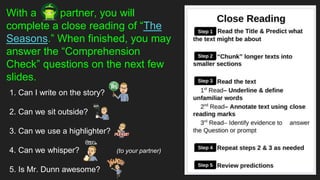 With a partner, you will
complete a close reading of “The
Seasons.” When finished, you may
answer the “Comprehension
Check” questions on the next few
slides.
1. Can I write on the story?
2. Can we sit outside?
3. Can we use a highlighter?
4. Can we whisper? (to your partner)
5. Is Mr. Dunn awesome?
 
