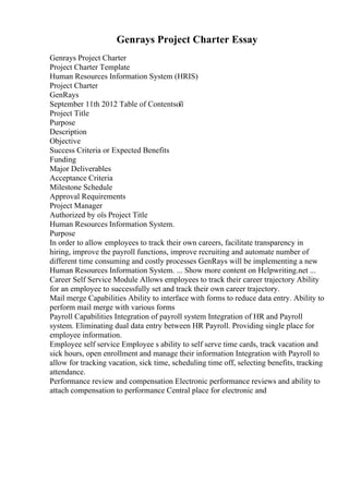 Genrays Project Charter Essay
Genrays Project Charter
Project Charter Template
Human Resources Information System (HRIS)
Project Charter
GenRays
September 11th 2012 Table of Contentsоїї
Project Title
Purpose
Description
Objective
Success Criteria or Expected Benefits
Funding
Major Deliverables
Acceptance Criteria
Milestone Schedule
Approval Requirements
Project Manager
Authorized by оїѕ Project Title
Human Resources Information System.
Purpose
In order to allow employees to track their own careers, facilitate transparency in
hiring, improve the payroll functions, improve recruiting and automate number of
different time consuming and costly processes GenRays will be implementing a new
Human Resources Information System. ... Show more content on Helpwriting.net ...
Career Self Service Module Allows employees to track their career trajectory Ability
for an employee to successfully set and track their own career trajectory.
Mail merge Capabilities Ability to interface with forms to reduce data entry. Ability to
perform mail merge with various forms
Payroll Capabilities Integration of payroll system Integration of HR and Payroll
system. Eliminating dual data entry between HR Payroll. Providing single place for
employee information.
Employee self service Employee s ability to self serve time cards, track vacation and
sick hours, open enrollment and manage their information Integration with Payroll to
allow for tracking vacation, sick time, scheduling time off, selecting benefits, tracking
attendance.
Performance review and compensation Electronic performance reviews and ability to
attach compensation to performance Central place for electronic and
 