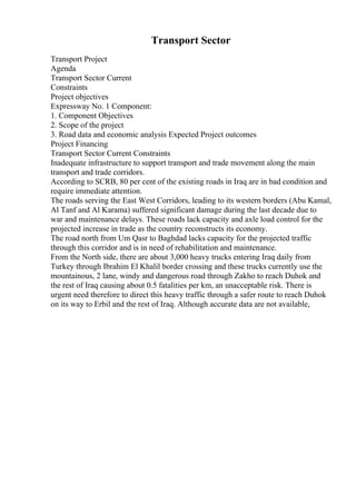 Transport Sector
Transport Project
Agenda
Transport Sector Current
Constraints
Project objectives
Expressway No. 1 Component:
1. Component Objectives
2. Scope of the project
3. Road data and economic analysis Expected Project outcomes
Project Financing
Transport Sector Current Constraints
Inadequate infrastructure to support transport and trade movement along the main
transport and trade corridors.
According to SCRB, 80 per cent of the existing roads in Iraq are in bad condition and
require immediate attention.
The roads serving the East West Corridors, leading to its western borders (Abu Kamal,
Al Tanf and Al Karama) suffered significant damage during the last decade due to
war and maintenance delays. These roads lack capacity and axle load control for the
projected increase in trade as the country reconstructs its economy.
The road north from Um Qasr to Baghdad lacks capacity for the projected traffic
through this corridor and is in need of rehabilitation and maintenance.
From the North side, there are about 3,000 heavy trucks entering Iraq daily from
Turkey through Ibrahim El Khalil border crossing and these trucks currently use the
mountainous, 2 lane, windy and dangerous road through Zakho to reach Duhok and
the rest of Iraq causing about 0.5 fatalities per km, an unacceptable risk. There is
urgent need therefore to direct this heavy traffic through a safer route to reach Duhok
on its way to Erbil and the rest of Iraq. Although accurate data are not available,
 