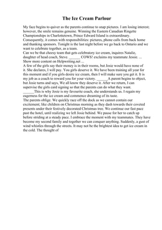 The Ice Cream Parlour
My face begins to quiver as the parents continue to snap pictures. I am losing interest;
however, the smile remains genuine. Winning the Eastern Canadian Ringette
Championships in Charlottetown, Prince Edward Island is extraordinary.
Consequently, it comes with responsibilities: pictures, phone calls from back home
and thanking sponsors. Tonight is the last night before we go back to Ontario and we
want to celebrate together, as a team.
Can we be that cheesy team that gets celebratory ice cream, inquires Natalie,
daughter of head coach, Steve. ______ COWS! exclaims my teammate Jessie. ...
Show more content on Helpwriting.net ...
A few of the girls say their money is in their rooms, but Josie would have none of
it. She declares, I will pay. You girls deserve it. We have been training all year for
this moment and if you girls desire ice cream, then I will make sure you get it. It is
my job as a coach to reward you for your victory. ______A parent begins to object,
but Josie turns and says, We all know they deserve it. After we return, I can
supervise the girls card signing so that the parents can do what they want.
______This is why Josie is my favourite coach, she understands us. I regain my
eagerness for the ice cream and commence dreaming of its taste.
The parents oblige. We quickly race off the dock as we cannot contain our
excitement; like children on Christmas morning as they dash towards their coveted
presents under their festively decorated Christmas tree. We continue our fast pace
past the hotel, until realizing we left Josie behind. We pause for her to catch up
before striding at a steady pace. I embrace the moment with my teammates. They have
become my second family and together we can conquer anything. Suddenly, a gust of
wind whistles through the streets. It may not be the brightest idea to get ice cream in
the cold. The thought of
 