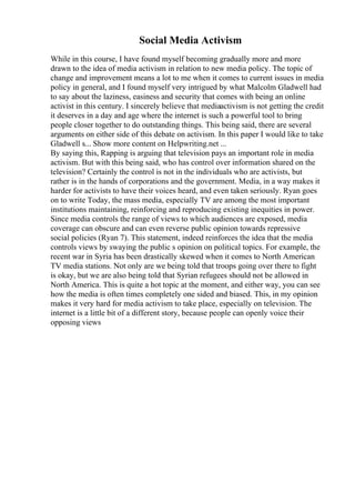 Social Media Activism
While in this course, I have found myself becoming gradually more and more
drawn to the idea of media activism in relation to new media policy. The topic of
change and improvement means a lot to me when it comes to current issues in media
policy in general, and I found myself very intrigued by what Malcolm Gladwell had
to say about the laziness, easiness and security that comes with being an online
activist in this century. I sincerely believe that mediaactivism is not getting the credit
it deserves in a day and age where the internet is such a powerful tool to bring
people closer together to do outstanding things. This being said, there are several
arguments on either side of this debate on activism. In this paper I would like to take
Gladwell s... Show more content on Helpwriting.net ...
By saying this, Rapping is arguing that television pays an important role in media
activism. But with this being said, who has control over information shared on the
television? Certainly the control is not in the individuals who are activists, but
rather is in the hands of corporations and the government. Media, in a way makes it
harder for activists to have their voices heard, and even taken seriously. Ryan goes
on to write Today, the mass media, especially TV are among the most important
institutions maintaining, reinforcing and reproducing existing inequities in power.
Since media controls the range of views to which audiences are exposed, media
coverage can obscure and can even reverse public opinion towards repressive
social policies (Ryan 7). This statement, indeed reinforces the idea that the media
controls views by swaying the public s opinion on political topics. For example, the
recent war in Syria has been drastically skewed when it comes to North American
TV media stations. Not only are we being told that troops going over there to fight
is okay, but we are also being told that Syrian refugees should not be allowed in
North America. This is quite a hot topic at the moment, and either way, you can see
how the media is often times completely one sided and biased. This, in my opinion
makes it very hard for media activism to take place, especially on television. The
internet is a little bit of a different story, because people can openly voice their
opposing views
 