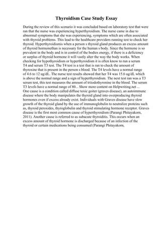Thyroidism Case Study Essay
During the review of this scenario it was concluded based on laboratory test that were
ran that the nurse was experiencing hyperthyroidism. The nurse came in due to
abnormal symptoms that she was experiencing, symptoms which are often associated
with thyroid problems. This lead to the healthcare providers running test to check her
thyroid. Hyperthyroidismis when a person s thyroid gland produces an excess amount
of thyroid hormonethan is necessary for the human s body. Since the hormone is so
prevalent in the body and is in control of the bodies energy, if there is a deficiency
or surplus of thyroid hormone it will vastly alter the way the body works. When
checking for hypothyroidism or hyperthyroidism it is often know to run a serum
T4 and serum T3 test. The T4 test is a test that is ran to check the amount of
thyroxine that is present in the person s blood. The T4 levels have a normal range
of 4.6 to 12 ug/dL. The nurse test results showed that her T4 was 15.6 ug/dL which
is above the normal range and a sign of hyperthyroidism. The next test ran was a T3
serum test, this test measures the amount of triiodothyronine in the blood. The serum
T3 levels have a normal range of 80... Show more content on Helpwriting.net ...
One cause is a condition called diffuse toxic goiter (graves disease), an autoimmune
disease where the body manipulates the thyroid gland into overproducing thyroid
hormones even if excess already exist. Individuals with Graves disease have slow
growth of the thyroid gland by the use of immunoglobulin to neutralize proteins such
as, thyroid peroxides, thyroglobulin and thyroid stimulating hormone receptor. Graves
disease is the first most common cause of hyperthyroidism (Parangi Phitayakorn,
2011). Another cause is referred to as subacute thyroiditis. This occurs when an
excess amount of thyroid hormone is discharged because of an infection of the
thyroid or certain medications being consumed (Parangi Phitayakorn,
 