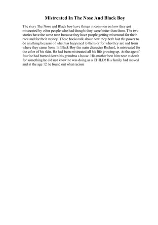 Mistreated In The Nose And Black Boy
The story The Nose and Black boy have things in common on how they got
mistreated by other people who had thought they were better than them. The two
stories have the same tone because they have people getting mistreated for their
race and for their money. These books talk about how they both lost the power to
do anything because of what has happened to them or for who they are and from
where they came from. In Black Boy the main character Richard, is mistreated for
the color of his skin. He had been mistreated all his life growing up. At the age of
four he had burned down his grandma s house. His mother beat him near to death
for something he did not know he was doing as a CHILD! His family had moved
and at the age 12 he found out what racism
 
