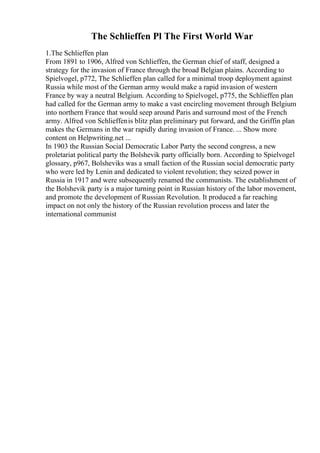 The Schlieffen Pl The First World War
1.The Schlieffen plan
From 1891 to 1906, Alfred von Schlieffen, the German chief of staff, designed a
strategy for the invasion of France through the broad Belgian plains. According to
Spielvogel, p772, The Schlieffen plan called for a minimal troop deployment against
Russia while most of the German army would make a rapid invasion of western
France by way a neutral Belgium. According to Spielvogel, p775, the Schlieffen plan
had called for the German army to make a vast encircling movement through Belgium
into northern France that would seep around Paris and surround most of the French
army. Alfred von Schlieffenis blitz plan preliminary put forward, and the Griffin plan
makes the Germans in the war rapidly during invasion of France. ... Show more
content on Helpwriting.net ...
In 1903 the Russian Social Democratic Labor Party the second congress, a new
proletariat political party the Bolshevik party officially born. According to Spielvogel
glossary, p967, Bolsheviks was a small faction of the Russian social democratic party
who were led by Lenin and dedicated to violent revolution; they seized power in
Russia in 1917 and were subsequently renamed the communists. The establishment of
the Bolshevik party is a major turning point in Russian history of the labor movement,
and promote the development of Russian Revolution. It produced a far reaching
impact on not only the history of the Russian revolution process and later the
international communist
 