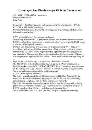 Advantages And Disadvantages Of Joint Commission
AAS MIBC 122 HealhCare Compliance
Week two Discussion
Judy Potts
Research five healthcare provider websites and see if the site mentions HIPAA,
HITECH, or The Joint Commission.
Document the results and discuss the advantages and disadvantages of sharing this
information on a website.
1. VA Medical Center { Birmingham, Alabama}
This facility mentioned HITECH for their website. The electronics communications
HIPAA, and the Joint Commission is mentioned. https://www.va.gov/ 2. Children s of
Alabama, { Birmingham, Alabama}
Children s of Alabama has provided care for ill children sense 1911. They have
specialized medical care.Children s ranked one of best pediatric medical centers in
the nation by U.S. News World Report.Children s provides care for youngsters in
every county in Alabama, and 41 more states plus eight foreign countries.Children s
is a non profit and a private medical center. ... Show more content on Helpwriting.net
...
https://www.childrensal.org/ 3. Mayo Clinic { Rochester, Minnesota}
The Mayo Clinic in Rochester, Minnesota, was giving the Joint Commission as
Certified stroke centers in 2015.HIPAA, HITECH, Joint Commission was mentioned
on the website.The Mayo Clinic has branches in Florida, Arizona, Wisconsin. http:/
/www.mayoclinic.org/patient visitor guide/minnesota
4.UAB { Birmingham, Alabama}
The UAB Hospital earned the Joint Commission s Gold Seal of Approval for the
ventricular device destination therapy program now for the total of four times by
demonstrating compliance with the Joint Commission standards.
The UAB Ambassador program is a secure, internet based tool to provide referring
physicians access to their patients UAB electronic medical recordsThis program is
HIPPA compliant, free of charge, and also mobile friendly. http:/
/www.uabhospital.com/ 5. St. Jude Children s Hospital { Memphis, Tennesee
 