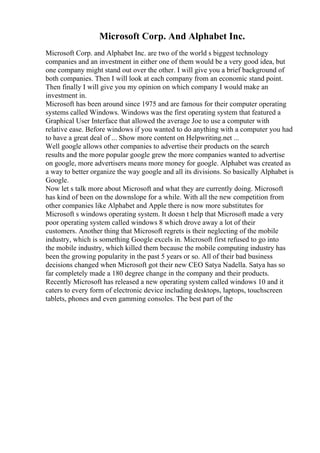 Microsoft Corp. And Alphabet Inc.
Microsoft Corp. and Alphabet Inc. are two of the world s biggest technology
companies and an investment in either one of them would be a very good idea, but
one company might stand out over the other. I will give you a brief background of
both companies. Then I will look at each company from an economic stand point.
Then finally I will give you my opinion on which company I would make an
investment in.
Microsoft has been around since 1975 and are famous for their computer operating
systems called Windows. Windows was the first operating system that featured a
Graphical User Interface that allowed the average Joe to use a computer with
relative ease. Before windows if you wanted to do anything with a computer you had
to have a great deal of ... Show more content on Helpwriting.net ...
Well google allows other companies to advertise their products on the search
results and the more popular google grew the more companies wanted to advertise
on google, more advertisers means more money for google. Alphabet was created as
a way to better organize the way google and all its divisions. So basically Alphabet is
Google.
Now let s talk more about Microsoft and what they are currently doing. Microsoft
has kind of been on the downslope for a while. With all the new competition from
other companies like Alphabet and Apple there is now more substitutes for
Microsoft s windows operating system. It doesn t help that Microsoft made a very
poor operating system called windows 8 which drove away a lot of their
customers. Another thing that Microsoft regrets is their neglecting of the mobile
industry, which is something Google excels in. Microsoft first refused to go into
the mobile industry, which killed them because the mobile computing industry has
been the growing popularity in the past 5 years or so. All of their bad business
decisions changed when Microsoft got their new CEO Satya Nadella. Satya has so
far completely made a 180 degree change in the company and their products.
Recently Microsoft has released a new operating system called windows 10 and it
caters to every form of electronic device including desktops, laptops, touchscreen
tablets, phones and even gamming consoles. The best part of the
 