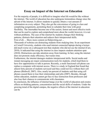 Essay on Impact of the Internet on Education
For the majority of people, it is difficult to imagine what life would be like without
the internet. The world of education has also undergone tremendous change since the
advent of the internet. It allows students to quickly obtain a vast amount of
information on every subject. They also get the convenience of going to class and
completing assignments, permitting them to schedule their time with great
flexibility. The internethas become one of the easiest, fastest and most effective tools
that can be used to explore and comprehend more about the world; however, it is not
without problems. The uses of the internet by students changes their thinking
patterns, distracts their attention and reduces their interpersonal skills.
First of all, ... Show more content on Helpwriting.net ...
Thousands of websites are distracting students from studying time. In an experiment
at Cornell University, students who used internet connected laptops during a lecture
did much worse on a subsequent test than students who did not use the internet (Carr,
2010). It indicated that using the internet in class impacts students attention span
(2010). Distractions can take attention away from learning. In fact, using the internet
does not promote study efficiency, but wastes time.
Furthermore, the internet damages students interpersonal skills. Social media and
instant messaging are major communication tools for students, which lead them to
have few opportunities to talk in person. Recently, a multi functional cell phone can
replace a computer with internet access. There is a study in England that found that
almost forty percent of students surveyed said they could not live without their cell
phones (Birdwell, 2007). Also, nearly ten percent of students said that using cell
phones caused them to lose their relationships and jobs (2007). Besides, through
online education, students cannot get face to face instruction from professors and
also lose their chances to communicate with classmates.
In conclusion, the influence of internet hangs over the world of education and creates
effects on thinking patterns, concentration and the social skills of students. Under the
growing trend of the digital campus, the negative effects of the internet in education
can be
 