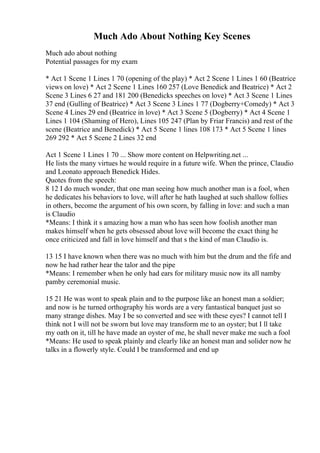 Much Ado About Nothing Key Scenes
Much ado about nothing
Potential passages for my exam
* Act 1 Scene 1 Lines 1 70 (opening of the play) * Act 2 Scene 1 Lines 1 60 (Beatrice
views on love) * Act 2 Scene 1 Lines 160 257 (Love Benedick and Beatrice) * Act 2
Scene 3 Lines 6 27 and 181 200 (Benedicks speeches on love) * Act 3 Scene 1 Lines
37 end (Gulling of Beatrice) * Act 3 Scene 3 Lines 1 77 (Dogberry+Comedy) * Act 3
Scene 4 Lines 29 end (Beatrice in love) * Act 3 Scene 5 (Dogberry) * Act 4 Scene 1
Lines 1 104 (Shaming of Hero), Lines 105 247 (Plan by Friar Francis) and rest of the
scene (Beatrice and Benedick) * Act 5 Scene 1 lines 108 173 * Act 5 Scene 1 lines
269 292 * Act 5 Scene 2 Lines 32 end
Act 1 Scene 1 Lines 1 70 ... Show more content on Helpwriting.net ...
He lists the many virtues he would require in a future wife. When the prince, Claudio
and Leonato approach Benedick Hides.
Quotes from the speech:
8 12 I do much wonder, that one man seeing how much another man is a fool, when
he dedicates his behaviors to love, will after he hath laughed at such shallow follies
in others, become the argument of his own scorn, by falling in love: and such a man
is Claudio
*Means: I think it s amazing how a man who has seen how foolish another man
makes himself when he gets obsessed about love will become the exact thing he
once criticized and fall in love himself and that s the kind of man Claudio is.
13 15 I have known when there was no much with him but the drum and the fife and
now he had rather hear the talor and the pipe
*Means: I remember when he only had ears for military music now its all namby
pamby ceremonial music.
15 21 He was wont to speak plain and to the purpose like an honest man a soldier;
and now is he turned orthography his words are a very fantastical banquet just so
many strange dishes. May I be so converted and see with these eyes? I cannot tell I
think not I will not be sworn but love may transform me to an oyster; but I ll take
my oath on it, till he have made an oyster of me, he shall never make me such a fool
*Means: He used to speak plainly and clearly like an honest man and solider now he
talks in a flowerly style. Could I be transformed and end up
 