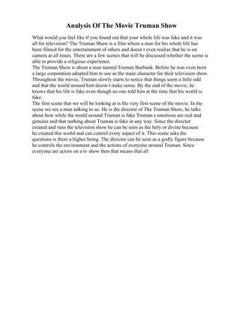 Analysis Of The Movie Truman Show
What would you feel like if you found out that your whole life was fake and it was
all for television? The Truman Show is a film where a man for his whole life has
been filmed for the entertainment of others and doesn t even realize that he is on
camera at all times. There are a few scenes that will be discussed whether the scene is
able to provide a religious experience.
The Truman Show is about a man named Truman Burbank. Before he was even born
a large corporation adopted him to use as the main character for their television show.
Throughout the movie, Truman slowly starts to notice that things seem a little odd
and that the world around him doesn t make sense. By the end of the movie, he
knows that his life is fake even though no one told him at the time that his world is
fake.
The first scene that we will be looking at is the very first scene of the movie. In the
scene we see a man talking to us. He is the director of The Truman Show, he talks
about how while the world around Truman is fake Truman s emotions are real and
genuine and that nothing about Truman is fake in any way. Since the director
created and runs the television show he can be seen as the holy or divine because
he created this world and can control every aspect of it. This scene asks the
questions is there a higher being. The director can be seen as a godly figure because
he controls the environment and the actions of everyone around Truman. Since
everyone are actors on a tv show then that means that all
 