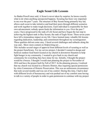 Eagle Scout Life Lessons
As Baden Powell once said, A Scout is never taken by surprise; he knows exactly
what to do when anything unexpected happens. Scouting has been very important
to me over the past 7 years. The structure of Boy Scouts being primarily boy led,
allows each scout to take initiative and lead their peers through different scenarios
and work together to make tough decisions. Each individual is responsible for their
own advancement; nobody spoon feeds the information to you. Over the past 7
years, I have progressed to the rank of Life Scout and have begun the last step to
achieving the highest rank in Boy Scouts; the rank of Eagle Scout. These seven years
have left a tremendous impact on my life. I have learned many valuable life lessons
regarding dedication, leadership, and commitment throughout my scoutingcareer.
These qualities did not come easy. I faced several challenges and setbacks along the
way and... Show more content on Helpwriting.net ...
This includes several stages of approval from different levels of scouting as well as
the project beneficiary. For my service project, I decided I wanted to design and
build an outdoor food hutch located at my church in downtown Staunton to help
fight hunger in my community. I wanted to give back to my church and
community for everything they have done for me. Initially, I thought the project
would be a breeze. I thought I would start planning the project in November of
2016 and have the project built by Fall of 2017. In the planning process, I realized
that my church was located in a Historic District, thus requiring special permission
by cities Commision of Historic Preservation. This was an unforeseen circumstance
that took several months and was out of my control. During this time, I had to deal
with different levels of bureaucracy and was pushed out of my comfort zone having
to talk to a variety of people in order to gain permission to continue with my project
 