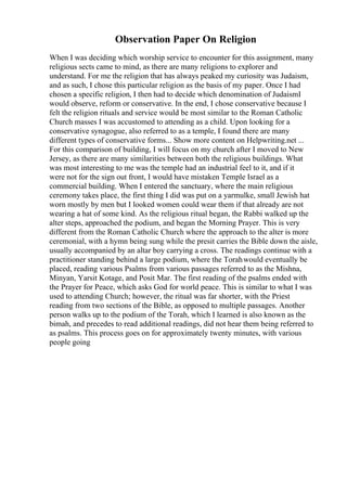 Observation Paper On Religion
When I was deciding which worship service to encounter for this assignment, many
religious sects came to mind, as there are many religions to explorer and
understand. For me the religion that has always peaked my curiosity was Judaism,
and as such, I chose this particular religion as the basis of my paper. Once I had
chosen a specific religion, I then had to decide which denomination of JudaismI
would observe, reform or conservative. In the end, I chose conservative because I
felt the religion rituals and service would be most similar to the Roman Catholic
Church masses I was accustomed to attending as a child. Upon looking for a
conservative synagogue, also referred to as a temple, I found there are many
different types of conservative forms... Show more content on Helpwriting.net ...
For this comparison of building, I will focus on my church after I moved to New
Jersey, as there are many similarities between both the religious buildings. What
was most interesting to me was the temple had an industrial feel to it, and if it
were not for the sign out front, I would have mistaken Temple Israel as a
commercial building. When I entered the sanctuary, where the main religious
ceremony takes place, the first thing I did was put on a yarmulke, small Jewish hat
worn mostly by men but I looked women could wear them if that already are not
wearing a hat of some kind. As the religious ritual began, the Rabbi walked up the
alter steps, approached the podium, and began the Morning Prayer. This is very
different from the Roman Catholic Church where the approach to the alter is more
ceremonial, with a hymn being sung while the presit carries the Bible down the aisle,
usually accompanied by an altar boy carrying a cross. The readings continue with a
practitioner standing behind a large podium, where the Torahwould eventually be
placed, reading various Psalms from various passages referred to as the Mishna,
Minyan, Yarsit Kotage, and Posit Mar. The first reading of the psalms ended with
the Prayer for Peace, which asks God for world peace. This is similar to what I was
used to attending Church; however, the ritual was far shorter, with the Priest
reading from two sections of the Bible, as opposed to multiple passages. Another
person walks up to the podium of the Torah, which I learned is also known as the
bimah, and precedes to read additional readings, did not hear them being referred to
as psalms. This process goes on for approximately twenty minutes, with various
people going
 