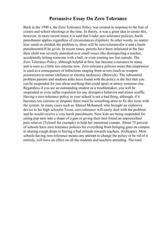Persuasive Essay On Zero Tolerance
Back in the 1990 s, the Zero Tolerance Policy was created in response to the fear of
crimes and school shootings at the time. In theory, it was a great idea to create this,
however, in more recent times it is said that Under zero tolerance policies, harsh
punishment applies regardless of circumstances (Gjetten). In other words, no matter
how small or childish the problem is, there will be zero tolerancefor it and a harsh
punishmentwill be given. In recent times, parents have been infuriated at the fact
their child was severely punished over small issues like disrespecting a teacher,
accidentally hitting someone with a ball, or even running too fast outside. The
Zero Tolerance Policy, although helpful at first, has become a nuisance to many
and is seen as a little too extreme now. Zero tolerance policies mean that suspension
is used as a consequence of infractions ranging from severe (such as weapon
possession) to minor (defiance or chronic tardiness). (Berwick). The substantial
problem parents and students alike have found with the policy is the fact that you
can be suspended for just about anything that could upset or annoy someone else.
Regardless if you are an outstanding student or a troublemaker, you will be
suspended or even suffer expulsion for any disruptive behavior and minor scuffle.
Having a zero tolerance policy in your school is not a bad thing, although, if it
becomes too extreme or despotic there must be something done to fix this issue with
the system. In many cases such as Ahmed Mohamed, who brought an explosive
device to his high schoolin Texas, zero tolerance will easily deal with the problem
and he would receive a very harsh punishment. Now kids are being suspended for
eating pop tarts into a shape of a gun or giving their best friend an unprescribed
pain reliever (Tylenol for example) to help her menstrual cramps. About 75 percent
of schools have zero tolerance policies for everything from bringing guns on campus
to sharing cough drops to having a bad attitude towards teachers. (Gillespie). Most
schools having zero tolerance means any attempt to change the policy or be rid of it
entirely, will have an effect on all the students and teachers attending. The total
 