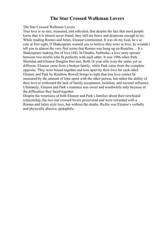 The Star Crossed Walkman Lovers
The Star Crossed Walkman Lovers
True love is so rare, treasured, and ridiculed, that despite the fact that most people
know that it is almost never found, they still are brave and desperate enough to try.
While reading Romeo and Juliet, Eleanor commented, It was oh my God, he s so
cute at first sight. If Shakespeare wanted you to believe they were in love, he wouldn t
tell you in almost the very first scene that Romeo was hung up on Rosaline ... It s
Shakespeare making fun of love (44). In Omaha, Nebraska, a love story sprouts
between two misfits who fit perfectly with each other. It was 1986 when Park
Sheridan and Eleanor Douglas first met. Both 16 year olds were the same, yet so
different. Eleanor came from a broken family, while Park came from the complete
opposite. They were bound together and torn apart by their love for each other.
Eleanor and Park by Rainbow Rowell brings to light that true love cannot be
measured by the amount of time spent with the other person, but rather the ability of
their love to withstand the lack of family acceptance, isolation, and societal influence.
Ultimately, Eleanor and Park s romance was sweet and worthwhile only because of
the difficulties they faced together.
Despite the weariness of both Eleanor and Park s families about their newfound
relationship, the two star crossed lovers persevered and were rewarded with a
Romeo and Juliet style love, but without the deaths. Richie was Eleanor s verbally
and physically abusive, pedophilic
 