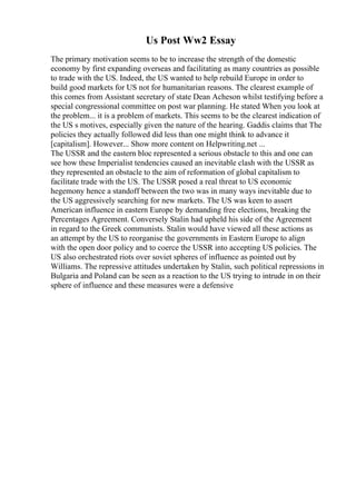 Us Post Ww2 Essay
The primary motivation seems to be to increase the strength of the domestic
economy by first expanding overseas and facilitating as many countries as possible
to trade with the US. Indeed, the US wanted to help rebuild Europe in order to
build good markets for US not for humanitarian reasons. The clearest example of
this comes from Assistant secretary of state Dean Acheson whilst testifying before a
special congressional committee on post war planning. He stated When you look at
the problem... it is a problem of markets. This seems to be the clearest indication of
the US s motives, especially given the nature of the hearing. Gaddis claims that The
policies they actually followed did less than one might think to advance it
[capitalism]. However... Show more content on Helpwriting.net ...
The USSR and the eastern bloc represented a serious obstacle to this and one can
see how these Imperialist tendencies caused an inevitable clash with the USSR as
they represented an obstacle to the aim of reformation of global capitalism to
facilitate trade with the US. The USSR posed a real threat to US economic
hegemony hence a standoff between the two was in many ways inevitable due to
the US aggressively searching for new markets. The US was keen to assert
American influence in eastern Europe by demanding free elections, breaking the
Percentages Agreement. Conversely Stalin had upheld his side of the Agreement
in regard to the Greek communists. Stalin would have viewed all these actions as
an attempt by the US to reorganise the governments in Eastern Europe to align
with the open door policy and to coerce the USSR into accepting US policies. The
US also orchestrated riots over soviet spheres of influence as pointed out by
Williams. The repressive attitudes undertaken by Stalin, such political repressions in
Bulgaria and Poland can be seen as a reaction to the US trying to intrude in on their
sphere of influence and these measures were a defensive
 