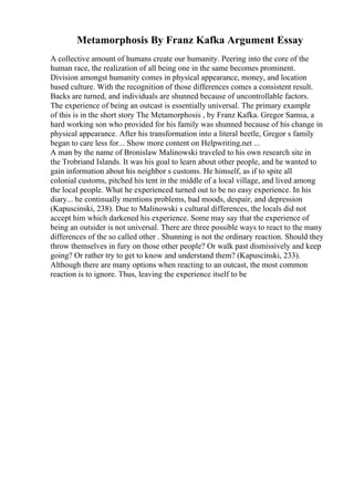 Metamorphosis By Franz Kafka Argument Essay
A collective amount of humans create our humanity. Peering into the core of the
human race, the realization of all being one in the same becomes prominent.
Division amongst humanity comes in physical appearance, money, and location
based culture. With the recognition of those differences comes a consistent result.
Backs are turned, and individuals are shunned because of uncontrollable factors.
The experience of being an outcast is essentially universal. The primary example
of this is in the short story The Metamorphosis , by Franz Kafka. Gregor Samsa, a
hard working son who provided for his family was shunned because of his change in
physical appearance. After his transformation into a literal beetle, Gregor s family
began to care less for... Show more content on Helpwriting.net ...
A man by the name of Bronislaw Malinowski traveled to his own research site in
the Trobriand Islands. It was his goal to learn about other people, and he wanted to
gain information about his neighbor s customs. He himself, as if to spite all
colonial customs, pitched his tent in the middle of a local village, and lived among
the local people. What he experienced turned out to be no easy experience. In his
diary... he continually mentions problems, bad moods, despair, and depression
(Kapuscinski, 238). Due to Malinowski s cultural differences, the locals did not
accept him which darkened his experience. Some may say that the experience of
being an outsider is not universal. There are three possible ways to react to the many
differences of the so called other . Shunning is not the ordinary reaction. Should they
throw themselves in fury on those other people? Or walk past dismissively and keep
going? Or rather try to get to know and understand them? (Kapuscinski, 233).
Although there are many options when reacting to an outcast, the most common
reaction is to ignore. Thus, leaving the experience itself to be
 
