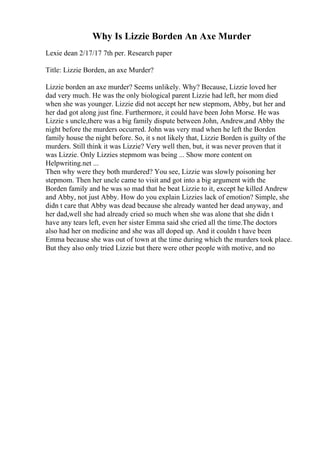 Why Is Lizzie Borden An Axe Murder
Lexie dean 2/17/17 7th per. Research paper
Title: Lizzie Borden, an axe Murder?
Lizzie borden an axe murder? Seems unlikely. Why? Because, Lizzie loved her
dad very much. He was the only biological parent Lizzie had left, her mom died
when she was younger. Lizzie did not accept her new stepmom, Abby, but her and
her dad got along just fine. Furthermore, it could have been John Morse. He was
Lizzie s uncle,there was a big family dispute between John, Andrew,and Abby the
night before the murders occurred. John was very mad when he left the Borden
family house the night before. So, it s not likely that, Lizzie Borden is guilty of the
murders. Still think it was Lizzie? Very well then, but, it was never proven that it
was Lizzie. Only Lizzies stepmom was being ... Show more content on
Helpwriting.net ...
Then why were they both murdered? You see, Lizzie was slowly poisoning her
stepmom. Then her uncle came to visit and got into a big argument with the
Borden family and he was so mad that he beat Lizzie to it, except he killed Andrew
and Abby, not just Abby. How do you explain Lizzies lack of emotion? Simple, she
didn t care that Abby was dead because she already wanted her dead anyway, and
her dad,well she had already cried so much when she was alone that she didn t
have any tears left, even her sister Emma said she cried all the time.The doctors
also had her on medicine and she was all doped up. And it couldn t have been
Emma because she was out of town at the time during which the murders took place.
But they also only tried Lizzie but there were other people with motive, and no
 