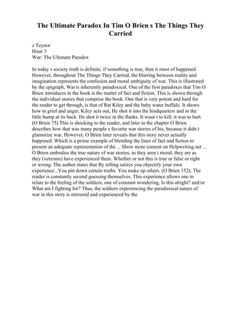 The Ultimate Paradox In Tim O Brien s The Things They
Carried
z Teynor
Hour 3
War: The Ultimate Paradox
In today s society truth is definite, if something is true, then it must of happened.
However, throughout The Things They Carried, the blurring between reality and
imagination represents the confusion and moral ambiguity of war. This is illustrated
by the epigraph, Waris inherently paradoxical. One of the first paradoxes that Tim O
Brien introduces in the book is the matter of fact and fiction. This is shown through
the individual stories that comprise the book. One that is very potent and hard for
the reader to get through, is that of Rat Kiley and the baby water buffalo. It shows
how in grief and anger, Kiley acts out, He shot it into the hindquarters and in the
little hump at its back. He shot it twice in the flanks. It wasn t to kill; it was to hurt.
(O Brien 75) This is shocking to the reader, and later in the chapter O Brien
describes how that was many people s favorite war stories of his, because it didn t
glamorize war. However, O Brien later reveals that this story never actually
happened. Which is a prime example of blending the lines of fact and fiction to
present an adequate representation of the ... Show more content on Helpwriting.net ...
O Brien embodies the true nature of war stories, as they aren t moral, they are as
they (veterans) have experienced them. Whether or not this is true or false or right
or wrong. The author states that By telling satires you objectify your own
experience...You pin down certain truths. You make up others. (O Brien 152). The
reader is constantly second guessing themselves. This experience allows one to
relate to the feeling of the soldiers, one of constant wondering, Is this alright? and/or
What am I fighting for? Thus, the soldiers experiencing the paradoxical nature of
war in this story is mirrored and experienced by the
 