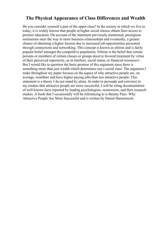 The Physical Appearance of Class Differences and Wealth
Do you consider yourself a part of the upper class? In the society in which we live in
today, it is widely known that people at higher social classes obtain finer access to
premier education. On account of the statement previously mentioned, prestigious
institutions steer the way to more business relationships and eventually, a greater
chance of obtaining a higher income due to increased job opportunities presented
through connections and networking. This concept is known as elitism and is fairly
popular belief amongst the competitive population. Elitism is the belief that certain
persons or members of certain classes or groups deserve favored treatment by virtue
of their perceived superiority, as in intellect, social status, or financial resources1 .
But I would like to question the basic premise of this argument since there is
something more than just wealth which determines one s social class. The argument I
make throughout my paper focuses on the aspect of why attractive people are, on
average, wealthier and have higher paying jobs than less attractive people. This
statement is a theory I do not stand by alone. In order to persuade and convince to
my readers that attractive people are more successful, I will be citing documentation
of well known facts reported by leading psychologists, economists, and their research
studies. A book that I occasionally will be referencing to is Beauty Pays: Why
Attractive People Are More Successful and is written by Daniel Hamermesh,
 