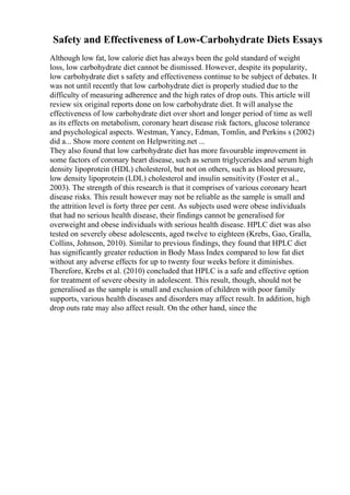 Safety and Effectiveness of Low-Carbohydrate Diets Essays
Although low fat, low calorie diet has always been the gold standard of weight
loss, low carbohydrate diet cannot be dismissed. However, despite its popularity,
low carbohydrate diet s safety and effectiveness continue to be subject of debates. It
was not until recently that low carbohydrate diet is properly studied due to the
difficulty of measuring adherence and the high rates of drop outs. This article will
review six original reports done on low carbohydrate diet. It will analyse the
effectiveness of low carbohydrate diet over short and longer period of time as well
as its effects on metabolism, coronary heart disease risk factors, glucose tolerance
and psychological aspects. Westman, Yancy, Edman, Tomlin, and Perkins s (2002)
did a... Show more content on Helpwriting.net ...
They also found that low carbohydrate diet has more favourable improvement in
some factors of coronary heart disease, such as serum triglycerides and serum high
density lipoprotein (HDL) cholesterol, but not on others, such as blood pressure,
low density lipoprotein (LDL) cholesterol and insulin sensitivity (Foster et al.,
2003). The strength of this research is that it comprises of various coronary heart
disease risks. This result however may not be reliable as the sample is small and
the attrition level is forty three per cent. As subjects used were obese individuals
that had no serious health disease, their findings cannot be generalised for
overweight and obese individuals with serious health disease. HPLC diet was also
tested on severely obese adolescents, aged twelve to eighteen (Krebs, Gao, Gralla,
Collins, Johnson, 2010). Similar to previous findings, they found that HPLC diet
has significantly greater reduction in Body Mass Index compared to low fat diet
without any adverse effects for up to twenty four weeks before it diminishes.
Therefore, Krebs et al. (2010) concluded that HPLC is a safe and effective option
for treatment of severe obesity in adolescent. This result, though, should not be
generalised as the sample is small and exclusion of children with poor family
supports, various health diseases and disorders may affect result. In addition, high
drop outs rate may also affect result. On the other hand, since the
 