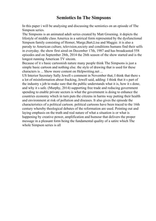 Semiotics In The Simpsons
In this paper i will be analysing and discussing the semiotics on an episode of The
Simpson series.
The Simpsons is an animated adult series created by Matt Groening. it depicts the
lifestyle of middle class America in a satirical form represented by the dysfunctional
Simpson family consisting of Homer, Marge,Bart,Lisa and Maggie. it is also a
parody to American culture, television,society and conditions humans find their selfs
in everyday. the show first aired on December 17th, 1987 and has broadcasted 558
episodes and on September 28th, 2014 the 26th season of the show started and is the
longest running American TV sitcom.
Because of it s basic cartoonish nature many people think The Simpsons is just a
simple basic cartoon and nothing else. the style of drawing that is used for these
characters is ... Show more content on Helpwriting.net ...
US Interior Secretary Sally Jewell s comment in November that, I think that there s
a lot of misinformation about fracking, Jewell said, adding: I think that it s part of
the industry s job to make sure that the public understands what it is, how it s done,
and why it s safe. (Murphy, 2014) supporting free trade and reducing government
spending to enable private sectors is what the government is doing to enhance the
countries economy which in turn puts the citizens in harms way putting their health
and environment at risk of pollution and diseases. It also gives the episode the
characteristics of a political cartoon. political cartoons have been traced to the 16th
century whereby theological debates of the reformation are used. Pointing out and
laying emphasis on the truth and real nature of what a situation is or what is
happening by creative power, amplification and humour that delivers the proper
message in a pleasant form being the fundamental quality of a satire which The
whole Simpson series is all
 